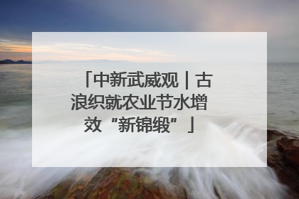 中新武威观｜古浪织就农业节水增效“新锦缎”