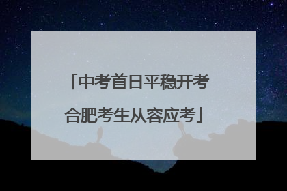中考首日平稳开考 合肥考生从容应考