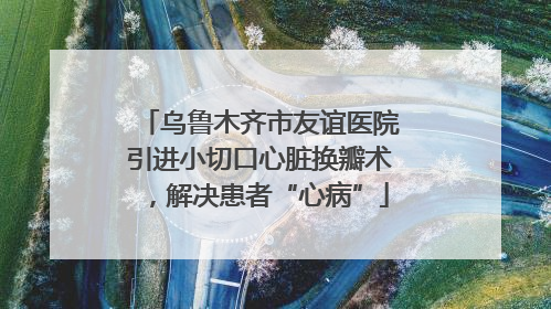 乌鲁木齐市友谊医院引进小切口心脏换瓣术，解决患者“心病”