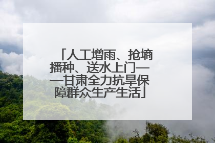 人工增雨、抢墒播种、送水上门——甘肃全力抗旱保障群众生产生活