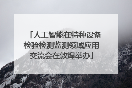 人工智能在特种设备检验检测监测领域应用交流会在敦煌举办