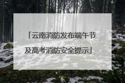 云南消防发布端午节及高考消防安全提示