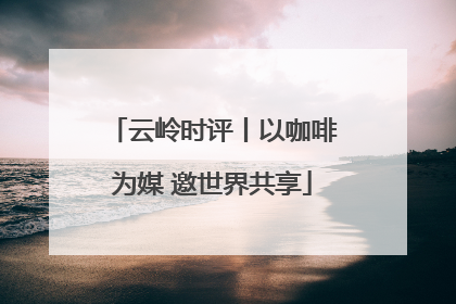 云岭时评丨以咖啡为媒 邀世界共享