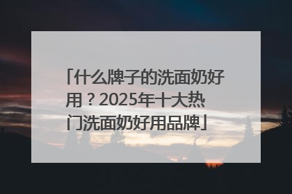 什么牌子的洗面奶好用？2025年十大热门洗面奶好用品牌