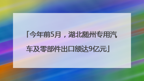 今年前5月，湖北随州专用汽车及零部件出口额达9亿元