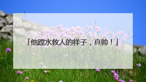 他蹚水救人的样子，真帅！