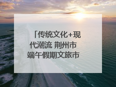传统文化+现代潮流 荆州市端午假期文旅市场活力奔涌