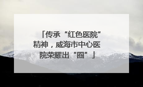 传承“红色医院”精神，威海市中心医院荣耀出“圈”