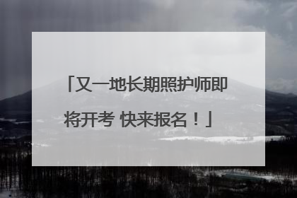 又一地长期照护师即将开考 快来报名！
