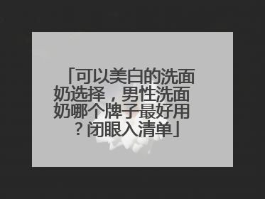 可以美白的洗面奶选择，男性洗面奶哪个牌子最好用？闭眼入清单
