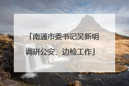南通市委书记吴新明调研公安、边检工作