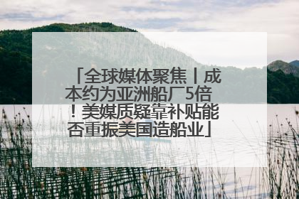全球媒体聚焦丨成本约为亚洲船厂5倍！美媒质疑靠补贴能否重振美国造船业