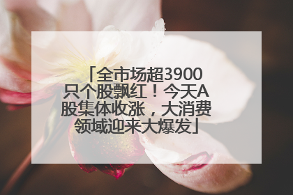 全市场超3900只个股飘红！今天A股集体收涨，大消费领域迎来大爆发