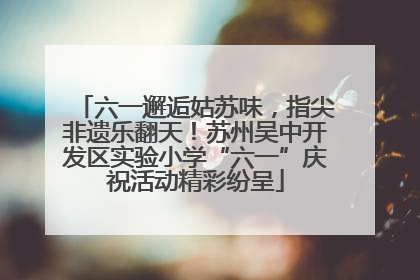 六一邂逅姑苏味，指尖非遗乐翻天！苏州吴中开发区实验小学“六一”庆祝活动精彩纷呈