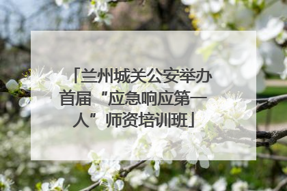 兰州城关公安举办首届“应急响应第一人”师资培训班