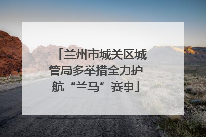 兰州市城关区城管局多举措全力护航“兰马”赛事