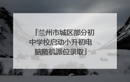 兰州市城区部分初中学校启动小升初电脑随机派位录取