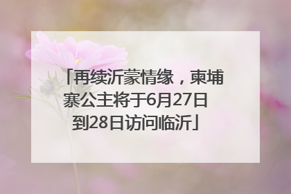 再续沂蒙情缘，柬埔寨公主将于6月27日到28日访问临沂