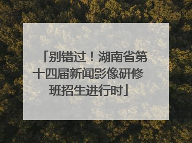 别错过！湖南省第十四届新闻影像研修班招生进行时