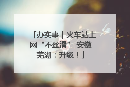 办实事｜火车站上网“不丝滑” 安徽芜湖：升级！