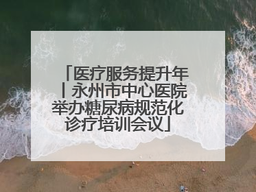 医疗服务提升年丨永州市中心医院举办糖尿病规范化诊疗培训会议