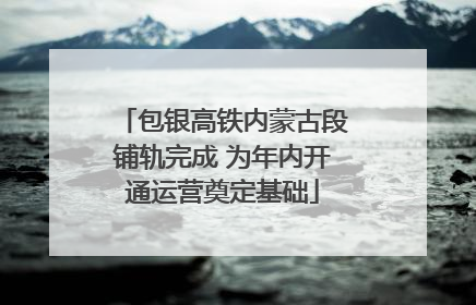 包银高铁内蒙古段铺轨完成 为年内开通运营奠定基础