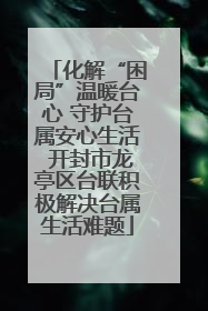 化解“困局”温暖台心 守护台属安心生活 开封市龙亭区台联积极解决台属生活难题