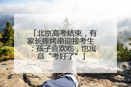 北京高考结束，有家长捧烤串迎接考生：孩子喜欢吃，也寓意“考好了”