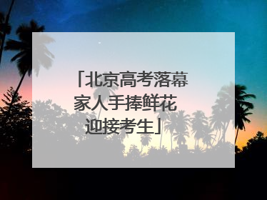 北京高考落幕 家人手捧鲜花迎接考生