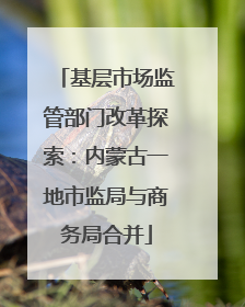 基层市场监管部门改革探索：内蒙古一地市监局与商务局合并