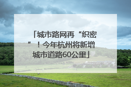 城市路网再“织密”！今年杭州将新增城市道路60公里