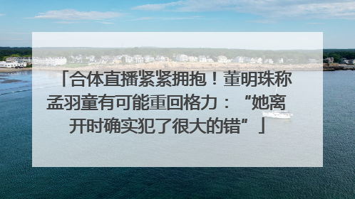 合体直播紧紧拥抱！董明珠称孟羽童有可能重回格力：“她离开时确实犯了很大的错”
