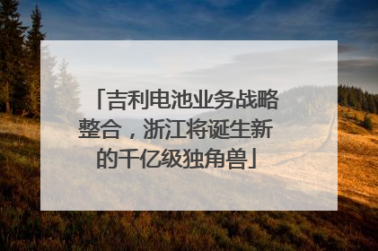 吉利电池业务战略整合，浙江将诞生新的千亿级独角兽