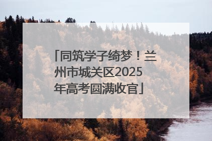 同筑学子绮梦！兰州市城关区2025年高考圆满收官