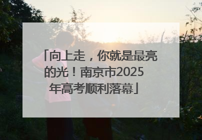 向上走，你就是最亮的光！南京市2025年高考顺利落幕