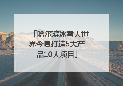 哈尔滨冰雪大世界今夏打造5大产品10大项目