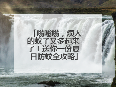 嗡嗡嗡，烦人的蚊子又多起来了！送你一份夏日防蚊全攻略