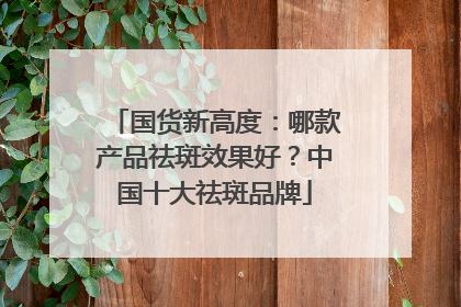 国货新高度：哪款产品祛斑效果好？中国十大祛斑品牌