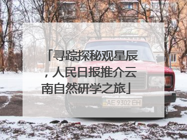 寻踪探秘观星辰，人民日报推介云南自然研学之旅