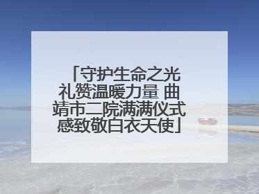 守护生命之光 礼赞温暖力量 曲靖市二院满满仪式感致敬白衣天使