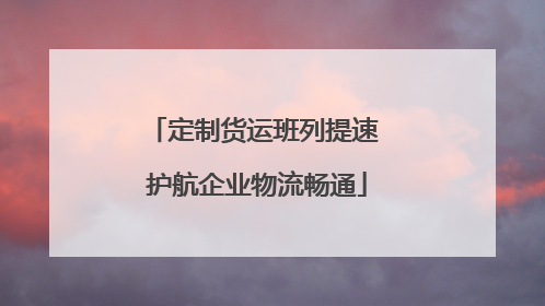 定制货运班列提速 护航企业物流畅通