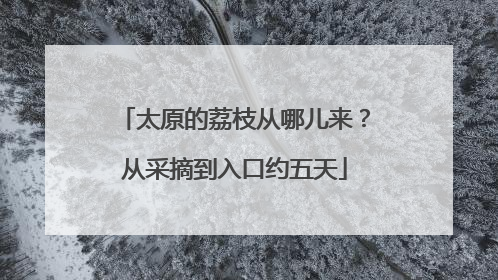 太原的荔枝从哪儿来？从采摘到入口约五天
