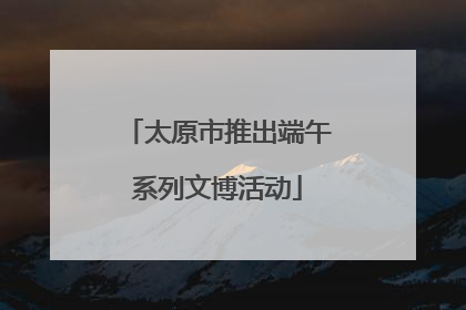 太原市推出端午系列文博活动