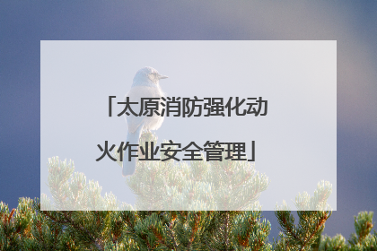 太原消防强化动火作业安全管理