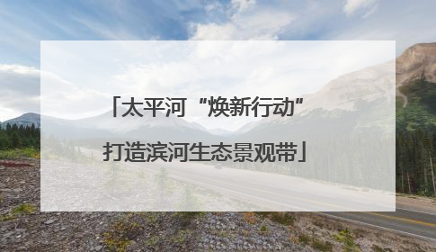 太平河“焕新行动” 打造滨河生态景观带