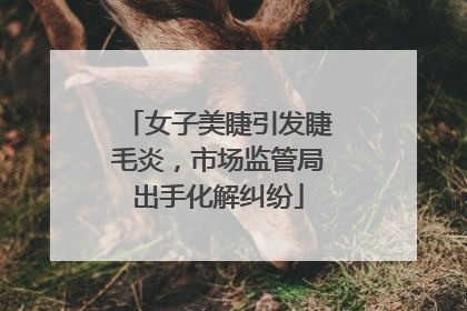 女子美睫引发睫毛炎，市场监管局出手化解纠纷