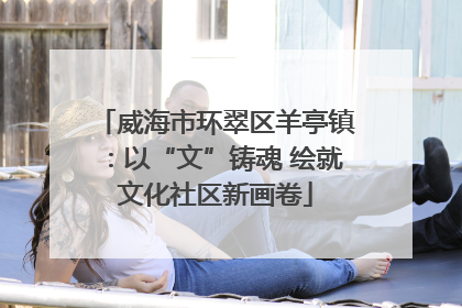 威海市环翠区羊亭镇：以“文”铸魂 绘就文化社区新画卷