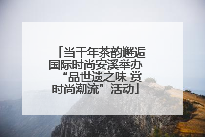 当千年茶韵邂逅国际时尚安溪举办“品世遗之味 赏时尚潮流”活动