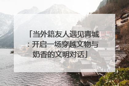 当外籍友人遇见青城：开启一场穿越文物与奶香的文明对话