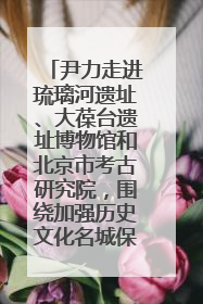 尹力走进琉璃河遗址、大葆台遗址博物馆和北京市考古研究院，围绕加强历史文化名城保护调研